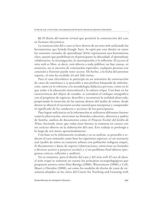 141Revista Mexicana de Investigación Educativa
El caso de Juan, el niño triqui: Una experiencia de formación docente en educación intercultural
b) El diseño del entorno virtual que permitió la construcción del caso
en formato electrónico.
La construcción del e-caso se hizo dentro de un sitio web utilizando las
herramientas que brinda Google Sites. Se optó por este diseño en tanto
los entornos virtuales de aprendizaje (eva) representan una herramienta
clave, puesto que posibilitan en el participante la ubicuidad, el aprendizaje
colaborativo, la investigación, la autoexpresión y la reflexión. El acceso al
sitio web es libre, es decir, está abierto a todo público; no hay cuotas, ni
anuncios, no se necesita de contraseñas especiales: cualquier persona con
conexión a Internet puede tener acceso. De hecho, a la fecha del presente
reporte, el sitio ha recibido 24 mil 260 visitas.
Para el caso electrónico se participó en un seminario de construcción
de casos de enseñanza y se procedió a una profusa búsqueda de informa-
ción, tanto en lo referente a la metodología didáctica prevista, como en lo
que atañe a la educación intercultural y la cultura triqui. Con base en las
características del objeto de estudio, se consideró el enfoque etnográfico
con el propósito de registrar, describir y reconstruir la realidad observada,
propiciando la inserción de las autoras dentro del jardín de niños; desde
dentro se observó el escenario escolar natural para interpretar y comprender
el significado de las conductas y acciones de los participantes.
Para lograr suficiencia en la información se utilizaron diferentes fuentes
como la observación, entrevistas no formales a docentes, directora y padres
de familia, análisis de documentos como el Proyecto Escolar del Jardín de
Niños, haciendo notar que todas estas fuentes se tomaron en cuenta con
un carácter abierto en la elaboración del caso. Este trabajo se prolongó a
lo largo de seis meses aproximadamente.
Con base en la información recabada y en su análisis, se procedió a re-
dactar el caso tomando como base los siguientes aspectos: a) un escenario
real (jardín de niños en contexto urbano con población indígena triqui),
b) documentos y datos de soporte (observaciones, entrevistas no formales
a diversos actores y proyecto escolar) y c) un problema final abierto (pre-
guntas críticas, reflexión y análisis).
En su conjunto, para el diseño del caso y del sitio web El caso de Juan,
el niño triqui se tomaron en cuenta los principios tecnopedagógicos que
proponen autores como Díaz Barriga (2006), Wassermann (2006) y Coll,
Mauri y Onrubia (2008), así como los modelos de diseño de casos de en-
señanza alojados en los sitios del Center for Teaching and Learning with
 