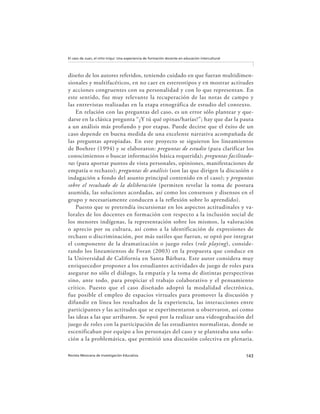 143Revista Mexicana de Investigación Educativa
El caso de Juan, el niño triqui: Una experiencia de formación docente en educación intercultural
diseño de los autores referidos, teniendo cuidado en que fueran multidimen-
sionales y multifacéticos, en no caer en estereotipos y en mostrar actitudes
y acciones congruentes con su personalidad y con lo que representan. En
este sentido, fue muy relevante la recuperación de las notas de campo y
las entrevistas realizadas en la etapa etnográfica de estudio del contexto.
En relación con las preguntas del caso, es un error sólo plantear y que-
darse en la clásica pregunta “¿Y tú qué opinas/harías?”; hay que dar la pauta
a un análisis más profundo y por etapas. Puede decirse que el éxito de un
caso depende en buena medida de una excelente narrativa acompañada de
las preguntas apropiadas. En este proyecto se siguieron los lineamientos
de Boehrer (1994) y se elaboraron: preguntas de estudio (para clarificar los
conocimientos o buscar información básica requerida); preguntas facilitado-
ras (para aportar puntos de vista personales, opiniones, manifestaciones de
empatía o rechazo); preguntas de análisis (son las que dirigen la discusión e
indagación a fondo del asunto principal contenido en el caso); y preguntas
sobre el resultado de la deliberación (permiten revelar la toma de postura
asumida, las soluciones acordadas, así como los consensos y disensos en el
grupo y necesariamente conducen a la reflexión sobre lo aprendido).
Puesto que se pretendía incursionar en los aspectos actitudinales y va-
lorales de los docentes en formación con respecto a la inclusión social de
los menores indígenas, la representación sobre los mismos, la valoración
o aprecio por su cultura, así como a la identificación de expresiones de
rechazo o discriminación, por más sutiles que fueran, se optó por integrar
el componente de la dramatización o juego roles (role playing), conside-
rando los lineamientos de Foran (2003) en la propuesta que conduce en
la Universidad de California en Santa Bárbara. Este autor considera muy
enriquecedor proponer a los estudiantes actividades de juego de roles para
asegurar no sólo el diálogo, la empatía y la toma de distintas perspectivas
sino, ante todo, para propiciar el trabajo colaborativo y el pensamiento
crítico. Puesto que el caso diseñado adoptó la modalidad electrónica,
fue posible el empleo de espacios virtuales para promover la discusión y
difundir en línea los resultados de la experiencia, las interacciones entre
participantes y las actitudes que se experimentaron u observaron, así como
las ideas a las que arribaron. Se optó por la realizar una videograbación del
juego de roles con la participación de las estudiantes normalistas, donde se
escenificaban por equipo a los personajes del caso y se planteaba una solu-
ción a la problemática, que permitió una discusión colectiva en plenaria.
 