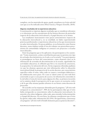 145Revista Mexicana de Investigación Educativa
El caso de Juan, el niño triqui: Una experiencia de formación docente en educación intercultural
completo, con los materiales de apoyo, puede consultarse en el sitio web del
caso que ya se ha indicado antes (Pérez García y Vázquez-Zentella, 2010).
Algunos resultados de la experiencia educativa
A continuación se reportan algunos resultados que se consideran relevantes
y se relacionan con las concepciones de las futuras docentes de preescolar
respecto de la educación intercultural y el papel docente en la misma.
Las estudiantes mencionaron tener pocos conocimientos respecto de
la educación intercultural y, en su totalidad, no haber experimentado
prácticas profesionales o experiencias educativas en las que incursionaran
en aulas interculturales. En pocas palabras, en su formación como futuras
docentes, nunca habían tenido el reto de trabajar con preescolares prove-
nientes de comunidades indígenas ni contacto con proyectos o escuelas
interculturales.
Entre las preguntas que se les aplicaron a las participantes se les cuestio-
nó: “Como maestro(a), ¿cómo contribuirías para que no persista este tipo
de actitudes discriminatorias en el aula o en la escuela?” Las participantes
se promulgaron en favor del conocimiento, como elemento clave en la
eliminación de actitudes de discriminación en la escuela, siguiéndole las
actividades educativas, la reflexión que lleve a la creación de conciencia,
la aceptación y la valoración del otro. En las respuestas obtenidas pudimos
ver que las alumnas apuestan por más información sobre la educación
intercultural desde la perspectiva de la acción docente, por conocimiento
específico sobre el tema, sobre todo en cuanto a estrategias didácticas y
de colaboración entre pares. El e-caso se valoró como un sitio web bien
construido ya que es una puerta de acceso a la información contenida en
la red sobre el tema de interés; para algunas de ellas, su primera incursión
en la temática desde la perspectiva de lo que ocurre en escenarios reales
y de lo que ellas mismas pueden afrontar en un futuro como docentes de
preescolar.
De acuerdo con las respuestas obtenidas para la pregunta: “¿El sitio web
enriqueció tu conocimiento?”, 90% de las participantes dijo que el sitio
había enriquecido su conocimiento sobre la educación intercultural y la
atención a los niños indígenas, sobre todo, para entender la discriminación
y el papel del docente. En esta línea, las alumnas consideraron que el sitio
les aportó, sobre todo, información (63.33%). De igual forma, contestaron
a la pregunta “¿El sitio web le brindó elementos para su práctica docente?”,
 