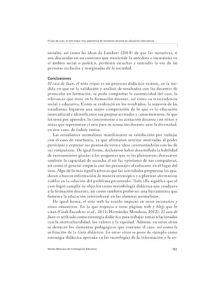 151Revista Mexicana de Investigación Educativa
El caso de Juan, el niño triqui: Una experiencia de formación docente en educación intercultural
sociales, así como las ideas de Lambert (2010) de que las narrativas, si
son discutidas en un contexto que trasciende la anécdota e incursiona en
el ámbito social o político, permiten escuchar y entender la voz de las
personas excluidas y marginadas de la sociedad.
Conclusiones
El caso de Juan, el niño triqui es un proyecto didáctico exitoso, en la me-
dida en que en la validación y análisis de resultados con las docentes de
preescolar en formación, se pudo comprobar la autenticidad del caso, la
relevancia que tiene en la formación docente, así como su trascendencia
social y educativa. Como se evidenció en los resultados, la mayoría de las
estudiantes lograron una mejor comprensión de lo que es la educación
intercultural e identificaron sus propias actitudes y conocimientos, lo que
les resta por aprender, lo concerniente a su actuación docente con niños y
niñas que representan el reto para su actuación docente ante la diversidad,
en este caso, de índole étnica.
Las estudiantes normalistas manifestaron su satisfacción por trabajar
con el caso de enseñanza, ya que afirmaron sentirse motivadas al poder
participar y expresar sus puntos de vista e ideas contrastándolas con las de
sus compañeras. De igual forma, declararon haber desarrollado la habilidad
de razonamiento gracias a las preguntas que se les plantearon; destacaron
también la capacidad de escucha al oír las opiniones de sus compañeras,
así como el generar empatía con los personajes al colocarse en el lugar del
otro. Algo de lo más significativo es que las actividades propuestas les ayu-
daron a buscar información de manera estratégica y a plantear alternativas
viables en la solución del problema presentado. Todo ello significa que el
caso logró cumplir su objetivo como metodología didáctica que coadyuva
a la formación docente; así como también probó ser una herramienta que
fomenta la educación intercultural en las alumnas normalistas.
De igual forma, el sitio web ha tenido impacto en otros escenarios y
sitios educativos. En lo que respecta a otras páginas web y blogs que lo
citan (Gudi Escudero et al., 2011; Hernández Mendoza, 2012), El caso de
Juan es utilizado como estrategia didáctica para trabajar temas relacionados
con la interculturalidad, los valores y la equidad. Además, en estos sitios
se destacan los elementos pedagógicos que contiene el caso, así como la
utilización de la Guía didáctica. En otros sitios se pone de ejemplo como
estrategia didáctica apoyada en las tecnologías de la información y la co-
 