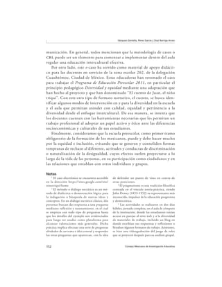 152 Consejo Mexicano de Investigación Educativa
Vázquez-Zentella, Pérez García y Díaz Barriga Arceo
municación. En general, todos mencionan que la metodología de casos o
cbl puede ser un elemento para comenzar a implementar dentro del aula
regular una educación intercultural efectiva.
Por otro lado, este e-caso ha servido como material de apoyo didácti-
co para las docentes en servicio de la zona escolar 202, de la delegación
Cuauhtémoc, Ciudad de México. Estas educadoras han retomado el caso
para trabajar el Programa de Educación Preescolar 2011, en particular el
principio pedagógico Diversidad y equidad mediante una adaptación que
han hecho al proyecto y que han denominado “El cuento de Juan, el niño
triqui”. Con este otro tipo de formato narrativo, el cuento, se busca iden-
tificar algunos modos de intervención en y para la diversidad en la escuela
y el aula que permitan atender con calidad, equidad y pertinencia a la
diversidad desde el enfoque intercultural. De esa manera, se intenta que
los docentes cuenten con las herramientas necesarias que les permitan un
trabajo profesional al adoptar un papel activo y ético ante las diferencias
socioeconómicas y culturales de sus estudiantes.
Finalmente, consideramos que la escuela preescolar, como primer tramo
obligatorio de la formación de los mexicanos, puede y debe hacer mucho
por la equidad e inclusión, evitando que se generen y consoliden formas
tempranas de rechazo al diferente, actitudes y conductas de discriminación
o naturalización de la desigualdad, cuyos efectos suelen proyectarse a lo
largo de la vida de las personas, en su participación como ciudadanos y en
las relaciones que entablan con otros individuos y grupos.
Notas
1
El caso electrónico se encuentra accesible
en la dirección https://sites.google.com/site/
ninotriqui/home
2
El método o diálogo socrático es un mé-
todo de dialéctica o demostración lógica para
la indagación o búsqueda de nuevas ideas y
conceptos. En un diálogo socrático clásico, dos
personas buscan dar respuesta a una pregunta
mediante reflexión y razonamiento, en el cual
se empieza con todo tipo de preguntas hasta
que los detalles del ejemplo son evidenciados
para luego ser usados como plataforma para
alcanzar valoraciones más generales. Dicha
práctica implica efectuar una serie de preguntas
alrededor de un tema o idea central y responder
las otras preguntas que aparezcan, con la idea
de defender un punto de vista en contra de
otras posiciones.
3
El pragmatismo es una tradición filosófica
centrada en el vínculo teoría-práctica, siendo
John Dewey (1859-1952) su representante más
reconocido, impulsor de la educación progresista
y democrática.
4
Las actividades se realizaron en dos días
hábiles, jornada completa, en el aula de cómputo
de la institución, donde las estudiantes tenían
acceso en parejas al sitio web y a la diversidad
de materiales de trabajo, incluido un blog en
donde escribían sus respuestas y reflexiones o
llenaban algunos formatos de trabajo. Asimismo,
se hizo una videograbación del juego de roles
que se proyectó después para su análisis grupal.
 