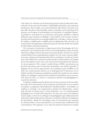 135Revista Mexicana de Investigación Educativa
El caso de Juan, el niño triqui: Una experiencia de formación docente en educación intercultural
niño triqui. En relación con la formación docente para la educación inter-
cultural, existe una serie de saberes y habilidades específicos que requieren
promoverse. Por un lado, no es una formación sólo teórica o técnica, sino
que debe fortalecer determinados valores centrados en los derechos de la
persona, en el respeto a la diversidad, en la inclusión y la equidad. Requie-
re promover, en la práctica, un encuentro entre gente, pueblos y culturas
diferentes que fortalezca el diálogo e intercambio en la escuela. Es decir,
necesita una formación en estrategias didácticas, actitudes y valores, formas
de trabajo y colaboración, medidas para la adaptación del currículo y de
construcción de experiencias educativas para la atención desde una mirada
de diversidad y derechos humanos.
Por otra parte, la presencia e importancia de las Tecnologías de la In-
formación y la Comunicación (tic) en el mundo global y en los sistemas
educativos obliga a formar docentes de manera distinta. Es decir, la escuela
normal deberá estar preparada para emplear las tic como recursos didác-
ticos que enriquezcan la preparación de los estudiantes no sólo en el aula,
sino en los diferentes contextos sociales donde se desenvuelven. El empleo
de las tic plantea serios retos a las instituciones formadoras de maestros
en varios aspectos. Tal y como lo señala Arnaut (2004), constituyen una
presión muy fuerte para los docentes formadores, que deben aprender el
lenguaje de las nuevas generaciones de estudiantes para establecer con
ellos una comunicación efectiva en el desempeño de la docencia. En el
ámbito escolar, los alumnos normalistas actuales han nacido en una cultura
digital, sin embargo, muchos de los profesores formadores aún se encuen-
tran fuera de ella y se resisten a incorporar diseños tecnopedagógicos a
su práctica docente.
Cuando la implementación de las tic no tiene sustento en las necesida-
des reales de la institución y de los docentes en formación o no se orienta
con planes y programas adecuadamente fundamentados y articulados, su
empleo se restringe a la recuperación y gestión de información, a hacer
más eficiente lo mismo que se viene haciendo y no a la transformación
pedagógica ni a la innovación educativa. Se trata, por tanto, de establecer
nuevas reglas a través de un enfoque tecnopedagógico que redimensione las
relaciones tradicionales maestro-alumno y conduzca al diseño de ambientes
de aprendizaje, donde las tecnologías sean un instrumento que propicie
la comunicación, el inter-pensamiento y la construcción colaborativa del
conocimiento. Por supuesto, no se trata de sustituir al docente ni mucho
 