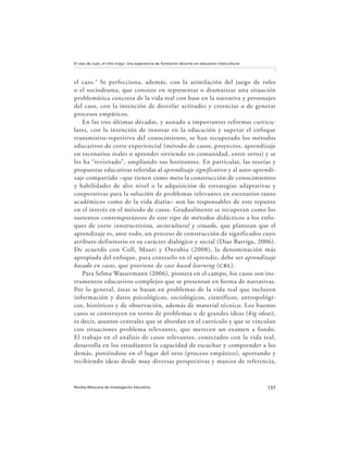 137Revista Mexicana de Investigación Educativa
El caso de Juan, el niño triqui: Una experiencia de formación docente en educación intercultural
el caso.3
Se perfecciona, además, con la asimilación del juego de roles
o el sociodrama, que consiste en representar o dramatizar una situación
problemática concreta de la vida real con base en la narrativa y personajes
del caso, con la intención de desvelar actitudes y creencias o de generar
procesos empáticos.
En las tres últimas décadas, y aunado a importantes reformas curricu-
lares, con la intención de innovar en la educación y superar el enfoque
transmisivo-repetitivo del conocimiento, se han recuperado los métodos
educativos de corte experiencial (método de casos, proyectos, aprendizaje
en escenarios reales o aprender sirviendo en comunidad, entre otros) y se
les ha “revisitado”, ampliando sus horizontes. En particular, las teorías y
propuestas educativas referidas al aprendizaje significativo y al auto-aprendi-
zaje compartido –que tienen como meta la construcción de conocimientos
y habilidades de alto nivel o la adquisición de estrategias adaptativas y
cooperativas para la solución de problemas relevantes en escenarios tanto
académicos como de la vida diaria– son las responsables de este repunte
en el interés en el método de casos. Gradualmente se recuperan como los
sustentos contemporáneos de este tipo de métodos didácticos a los enfo-
ques de corte constructivista, sociocultural y situado, que plantean que el
aprendizaje es, ante todo, un proceso de construcción de significados cuyo
atributo definitorio es su carácter dialógico y social (Díaz Barriga, 2006).
De acuerdo con Coll, Mauri y Onrubia (2008), la denominación más
apropiada del enfoque, para centrarlo en el aprendiz, debe ser aprendizaje
basado en casos, que proviene de case based learning (cbl).
Para Selma Wassermann (2006), pionera en el campo, los casos son ins-
trumentos educativos complejos que se presentan en forma de narrativas.
Por lo general, éstas se basan en problemas de la vida real que incluyen
información y datos psicológicos, sociológicos, científicos, antropológi-
cos, históricos y de observación, además de material técnico. Los buenos
casos se construyen en torno de problemas o de grandes ideas (big ideas),
es decir, asuntos centrales que se abordan en el currículo y que se vinculan
con situaciones problema relevantes, que merecen un examen a fondo.
El trabajo en el análisis de casos relevantes, conectados con la vida real,
desarrolla en los estudiantes la capacidad de escuchar y comprender a los
demás, poniéndose en el lugar del otro (proceso empático), aportando y
recibiendo ideas desde muy diversas perspectivas y marcos de referencia,
 