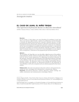 129Revista Mexicana de Investigación Educativa
RMIE, 2014, VOL. 19, NÚM. 60, PP. 129-154 (ISSN: 14056666)
Investigación temática
EL CASO DE JUAN, EL NIÑO TRIQUI
Una experiencia de formación docente en educación intercultural
VERÓNICA VÁZQUEZ-ZENTELLA / TERESA VERÓNICA PÉREZ GARCÍA / FRIDA DÍAZ BARRIGA ARCEO
Resumen:
El caso de Juan, el niño triqui es un caso electrónico de enseñanza (e-caso) que
ofrece una narrativa digital donde se plantea la problemática de discriminación
y exclusión de alumnos provenientes de contextos culturales diversos y la falta
de preparación de los docentes para afrontar la educación intercultural en el aula.
Se presenta la sistematización de la experiencia educativa conducente a la validación
de este caso con estudiantes normalistas de educación preescolar y se discuten las
principales actividades de enseñanza-aprendizaje enfocadas al análisis y reflexión
sobre la inclusión educativa en el marco de la interculturalidad, así como algunas
de las concepciones y soluciones al caso propuestas por las futuras docentes.
Abstract:
The Case of Juan, the Triqui Boy is an e-case that offers a digital narrative of the problems
of discrimination and the exclusion of students from diverse cultural contexts, along
with the lack of teacher preparation for addressing intercultural education in
the classroom. Presented is the systematization of the educational experience that leads
to the validation of this case with normal school students who are preparing to be
preschool teachers. The discussion centers on the teaching and learning activities
involving analysis and reflection on educational inclusion in the framework of
interculturality, as well as the conceptions and case solutions proposed by these future
teachers.
Palabras clave: educación intercultural, educación inclusiva, formación docente,
estudio de casos, tecnologías de la información y comunicación, México.
Keywords: intercultural education, inclusive education, teacher training, case
studies, information and communication technologies, Mexico.
Verónica Vázquez-Zentella y Teresa Verónica Pérez García son alumnas del doctorado en Pedagogía, de la
Facultad de Filosofía y Letras de la Universidad Nacional Autónoma de México. ce: verozentella@gmail.com
/ teverperez@hotmail.com
Frida Díaz Barriga Arceo es investigadora en la Facultad de Psicología en la Universidad Nacional Autónoma de
México. Avenida Universidad 3004, Ciudad Universitaria, 04510, Coyoacán, México, df. ce: fdba@unam.mx
 