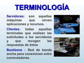 Servidores: son aquellas
máquinas que sirven
aplicaciones y recursos.
Clientes: todas aquellas
terminales que realizan las
solicitudes a los servidores
y que recogen las
respuestas de éstos
Backbone : Red de banda
ancha para conexiones entre
conmutadores.
TERMINOLOGÍATERMINOLOGÍA
 