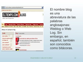 INGENIERO CARLOS FLOREZ 24
El nombre blog
es una
abreviatura de las
palabras
anglosajonas:
Weblog o Web
Log. Sin
embargo, en
español, también
son conocidos
como bitácoras.
 
