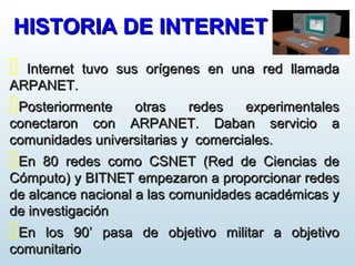 HISTORIA DE INTERNETHISTORIA DE INTERNET
 Internet tuvo sus orígenes en una red llamadaInternet tuvo sus orígenes en una red llamada
ARPANET.ARPANET.
Posteriormente otras redes experimentalesPosteriormente otras redes experimentales
conectaron con ARPANET. Daban servicio aconectaron con ARPANET. Daban servicio a
comunidades universitarias y comerciales.comunidades universitarias y comerciales.
En 80 redes como CSNET (Red de Ciencias deEn 80 redes como CSNET (Red de Ciencias de
Cómputo) y BITNET empezaron a proporcionar redesCómputo) y BITNET empezaron a proporcionar redes
de alcance nacional a las comunidades académicas yde alcance nacional a las comunidades académicas y
de investigaciónde investigación
En los 90’ pasa de objetivo militar a objetivoEn los 90’ pasa de objetivo militar a objetivo
comunitariocomunitario
 