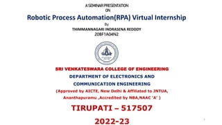 1
A SEMINARPRESENTATION
ON
Robotic Process Automation(RPA) Virtual Internship
By
THIMMANNAGARI INDRASENA REDDDY
20BF1A04N2
SRI VENKATESWARA COLLEGE OF ENGINEERING
DEPARTMENT OF ELECTRONICS AND
COMMUNICATION ENGINEERING
(Approved by AICTE, New Delhi & Affiliated to JNTUA,
Ananthapuramu ,Accredited by NBA,NAAC ‘A’ )
TIRUPATI – 517507
2022-23
 