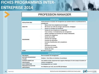 RÉVÉLATEUR DE PERFORMANCE & CRÉATEUR
D'EXCELLENCE
RÉVÉLATEUR DE PERFORMANCE & CRÉATEUR D'EXCELLENCE
FICHES PROGRAMMES INTER-
ENTREPRISE 2014
14 18/03/2022
PROFESSION MANAGER
DESCRIPTION
POPULATION CIBLE
Toute personne en situation de management qui souhaite devenir un professionnel du
management.
OBJECTIFS
 Mieux cerner mes compétences de manager
 Me former aux outils de manager opérationnel, stratégique
 Devenir un manager de l’excellence.
PROGRAMME
- Analyse de mes compétences managériales
- Tronc commun : les fondamentaux du management
- Ateliers spécifiques (en fonction de l’analyse individuelle)
- Conduite du changement
- Gestion des conflits
- Entretien de recadrage
- Entretien de valorisation
- Entretien d’amélioration de la compétence
- Coach
- Animation de réunion
- Prise de parole en public
- Gestion de crises
DUREE de 3 Jours à 17 jours
EVALUATION/SUIVI
PRE-REQUIS Être en situation de management
METHODE PEDAGOGIQUE
UTILISEE
Analyses , Test, Mises en situations, Cas pratiques
SUPPORTS REMIS AUX
PARTICIPANTS
Une tablette tactile comprenant des supports théoriques et votre analyse de talents et
moteurs managériaux
SUIVI FORMATION Accompagnement sur 1 année
PROCESSUS DE SUIVI DES
PARTICIPANTS
Par téléphone par mail, avec des RDV périodiques
 