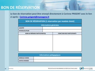 RÉVÉLATEUR DE PERFORMANCE & CRÉATEUR
D'EXCELLENCE
RÉVÉLATEUR DE PERFORMANCE & CRÉATEUR D'EXCELLENCE
BON DE RÉSERVATION
Le bon de réservation peut être envoyé directement à Corinne PRIGENT avec le lien
ci-après : Corinne.prigent@manegere.fr
16 18/03/2022
BON DE RÉSERVATION (1 réservation par module choisi)
Informations générales
SOCIÉTÉ
INTERLOCUTEUR
NOM & PRÉNOM PARTICIPANT(S) FONCTION DES PARTICIPANTS
Informations pédagogiques
MODULE CHOISI
DATES CHOISIES
 