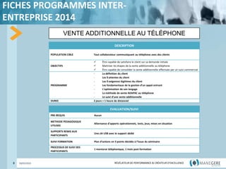 RÉVÉLATEUR DE PERFORMANCE & CRÉATEUR
D'EXCELLENCE
RÉVÉLATEUR DE PERFORMANCE & CRÉATEUR D'EXCELLENCE
FICHES PROGRAMMES INTER-
ENTREPRISE 2014
8 18/03/2022
VENTE ADDITIONNELLE AU TÉLÉPHONE
DESCRIPTION
POPULATION CIBLE Tout collaborateur communiquant au téléphone avec des clients
OBJECTIFS
 Être capable de satisfaire le client sur sa demande initiale
 Maitriser les étapes de la vente additionnelle au téléphone
 Être capable de consolider la vente additionnelle effectuée par un suivi commercial
PROGRAMME
- La définition du client
- Les 9 attentes du client
- Les 9 exigences légitimes du client
- Les fondamentaux de la gestion d’un appel entrant
- L’optimisation de son langage
- La méthode de vente ADAPAC au téléphone
- Le suivi d’une vente additionnelle
DUREE 2 jours + 1 heure de distanciel
EVALUATION/SUIVI
PRE-REQUIS Aucun
METHODE PEDAGOGIQUE
UTILISEE
Alternance d’apports opérationnels, tests, jeux, mises en situation
SUPPORTS REMIS AUX
PARTICIPANTS
Une clé USB avec le support dédié
SUIVI FORMATION Plan d’actions en 3 points décidés à l’issue du séminaire
PROCESSUS DE SUIVI DES
PARTICIPANTS
1 mentorat téléphonique, 1 mois post-formation
 