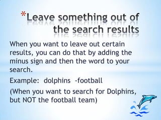 *
When you want to leave out certain
results, you can do that by adding the
minus sign and then the word to your
search.
Example: dolphins -football
(When you want to search for Dolphins,
but NOT the football team)

 