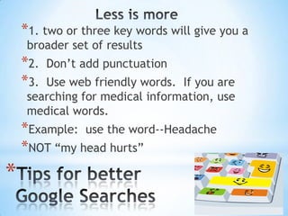 *1. two or three key words will give you a
broader set of results

*2.
*3.

Don’t add punctuation

Use web friendly words. If you are
searching for medical information, use
medical words.

*Example: use the word--Headache
*NOT “my head hurts”

*

 