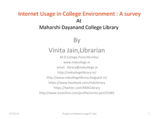 Internet Usage in College Environment : A survey
At
Maharshi Dayanand College Library
By
Vinita Jain,Librarian
M.D.College,Parel,Mumbai
www.mdcollege.in
email library@mdcollege.in
http://mdcollegelibrary.in/
http://www.mdcollegelibrary.blogspot.in/
https://www.facebook.com/mdclibrary
https://twitter.com/MDCLibrary
http://www.tcyonline.com/profile/vinita-jain/55385
03/22/14 Project on Internet usage/V.Jain 1
 