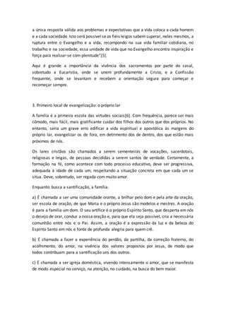 a única resposta válida aos problemas e expectativas que a vida coloca a cada homem
e a cada sociedade. Isto será possível se os fiéis leigos sabem superar, neles mesmos, a
ruptura entre o Evangelho e a vida, recompondo na sua vida familiar cotidiana, no
trabalho e na sociedade, essa unidade de vida que no Evangelho encontra inspiração e
força para realizar-se com plenitude”[5].
Aqui é grande a importância da vivência dos sacramentos por parte do casal,
sobretudo a Eucaristia, onde se unem profundamente a Cristo, e a Confissão
frequente, onde se levantam e recebem a orientação segura para começar e
recomeçar sempre.
3. Primeiro local de evangelização: o próprio lar
A família é a primeira escola das virtudes sociais[6]. Com frequência, parece ser mais
cômodo, mais fácil, mais gratificante cuidar dos filhos dos outros que dos próprios. No
entanto, seria um grave erro edificar a vida espiritual e apostólica às margens do
próprio lar, evangelizar os de fora, em detrimento dos de dentro, dos que estão mais
próximos de nós.
Os lares cristãos são chamados a serem sementeiras de vocações, sacerdotais,
religiosas e leigas, de pessoas decididas a serem santos de verdade. Certamente, a
formação na fé, como acontece com todo processo educativo, deve ser progressiva,
adequada à idade de cada um, respeitando a situação concreta em que cada um se
situa. Deve, sobretudo, ser regada com muito amor.
Enquanto busca a santificação, a família:
a) É chamada a ser uma comunidade orante, a brilhar pelo dom e pela arte da oração,
ser escola de oração, de que Maria e o próprio Jesus são modelos e mestres. A oração
é para a família um dom. O seu artífice é o próprio Espírito Santo, que desperta em nós
o desejo de orar, conduz a nossa oração e, para que ela seja possível, cria a necessária
comunhão entre nós e o Pai. Assim, a oração é a expressão da luz e da beleza do
Espírito Santo em nós e fonte de profunda alegria para quem crê.
b) É chamada a fazer a experiência do perdão, da partilha, da correção fraterna, do
acolhimento, do amor, na vivência dos valores propostos por Jesus, de modo que
todos contribuam para a santificação uns dos outros.
c) É chamada a ser igreja doméstica, vivendo intensamente o amor, que se manifesta
de modo especial no serviço, na atenção, no cuidado, na busca do bem maior.
 