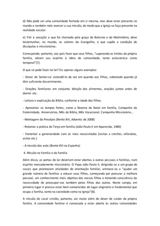 d) Não pode ser uma comunidade fechada em si mesma, mas deve estar presente no
mundo e também nele exercer a sua missão, de modo que a Igreja se faça presente na
realidade secular.
e) Fiel à vocação a que foi chamada pela graça do Batismo e do Matrimônio, deve
testemunhar, no mundo, os valores do Evangelho, o que supõe a condição de
discípulos e missionários.
Corresponde, portanto, aos pais fazer que seus filhos, “superando os limites da própria
família, abram seu espírito à idéia de comunidade, tanto eclesiástica como
temporal”[7].
O que se pode fazer no lar? Eis apenas alguns exemplos:
- Dever de Sentar-se: estendê-lo de vez em quando aos filhos, sobretudo quando já
têm suficiente discernimento.
- Orações familiares em conjunto: bênção dos alimentos, orações juntos antes de
dormir etc.
- Leitura e explicação da Bíblia, conforme a idade dos filhos.
- Aproveitar os tempos fortes, como a Novena de Natal em família, Campanha da
Fraternidade, Aniversários, Mês da Bíblia, Mês Vocacional, Campanha Missionária...
- Montagem do Presépio (Bento XVI, Advento de 2008)
- Retomar a prática do Terço em família (João Paulo II em Aparecida, 1980)
- Fomentar a generosidade com os mais necessitados (visitas a creches, orfanatos,
asilos etc.)
- A missão dos avós (Bento XVI na Espanha)
4. Missão na Família e da Família
Além disso, as portas do lar deveriam estar abertas a outras pessoas e famílias, num
espírito marcadamente missionário. O Papa João Paulo II, dirigindo-se a um grupo de
casais que promoviam atividades de orientação familiar, animava-os a “ajudar um
grande número de famílias a educar seus filhos, começando por procurar a melhora
pessoal, um conhecimento mais objetivo dos vossos filhos e tomando consciência da
necessidade de preocupar-vos também pelos filhos dos outros. Neste campo, em
primeiro lugar é preciso estar bem convencidos do lugar originário e fundamental que
ocupa a família, tanto na sociedade como na Igreja”[8].
A missão do casal cristão, portanto, vai muito além do dever de cuidar da própria
família. A comunidade familiar é convocada a estar aberta às outras comunidades
 