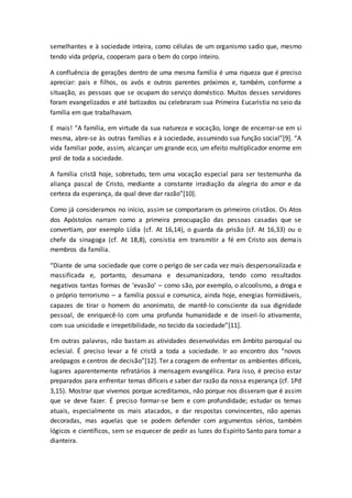 semelhantes e à sociedade inteira, como células de um organismo sadio que, mesmo
tendo vida própria, cooperam para o bem do corpo inteiro.
A confluência de gerações dentro de uma mesma família é uma riqueza que é preciso
apreciar: pais e filhos, os avós e outros parentes próximos e, também, conforme a
situação, as pessoas que se ocupam do serviço doméstico. Muitos desses servidores
foram evangelizados e até batizados ou celebraram sua Primeira Eucaristia no seio da
família em que trabalhavam.
E mais! “A família, em virtude da sua natureza e vocação, longe de encerrar-se em si
mesma, abre-se às outras famílias e à sociedade, assumindo sua função social”[9]. “A
vida familiar pode, assim, alcançar um grande eco, um efeito multiplicador enorme em
prol de toda a sociedade.
A família cristã hoje, sobretudo, tem uma vocação especial para ser testemunha da
aliança pascal de Cristo, mediante a constante irradiação da alegria do amor e da
certeza da esperança, da qual deve dar razão”[10].
Como já consideramos no início, assim se comportaram os primeiros cristãos. Os Atos
dos Apóstolos narram como a primeira preocupação das pessoas casadas que se
convertiam, por exemplo Lídia (cf. At 16,14), o guarda da prisão (cf. At 16,33) ou o
chefe da sinagoga (cf. At 18,8), consistia em transmitir a fé em Cristo aos demais
membros da família.
“Diante de uma sociedade que corre o perigo de ser cada vez mais despersonalizada e
massificada e, portanto, desumana e desumanizadora, tendo como resultados
negativos tantas formas de ‘evasão’ – como são, por exemplo, o alcoolismo, a droga e
o próprio terrorismo – a família possui e comunica, ainda hoje, energias formidáveis,
capazes de tirar o homem do anonimato, de mantê-lo consciente da sua dignidade
pessoal, de enriquecê-lo com uma profunda humanidade e de inseri-lo ativamente,
com sua unicidade e irrepetibilidade, no tecido da sociedade”[11].
Em outras palavras, não bastam as atividades desenvolvidas em âmbito paroquial ou
eclesial. É preciso levar a fé cristã a toda a sociedade. Ir ao encontro dos “novos
areópagos e centros de decisão”[12]. Ter a coragem de enfrentar os ambientes difíceis,
lugares aparentemente refratários à mensagem evangélica. Para isso, é preciso estar
preparados para enfrentar temas difíceis e saber dar razão da nossa esperança (cf. 1Pd
3,15). Mostrar que vivemos porque acreditamos, não porque nos disseram que é assim
que se deve fazer. É preciso formar-se bem e com profundidade; estudar os temas
atuais, especialmente os mais atacados, e dar respostas convincentes, não apenas
decoradas, mas aquelas que se podem defender com argumentos sérios, também
lógicos e científicos, sem se esquecer de pedir as luzes do Espírito Santo para tomar a
dianteira.
 
