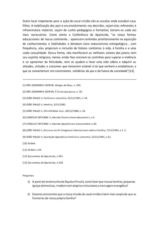 Outro local importante para a ação do casal cristão são as escolas onde estudam seus
filhos. A mobilização dos pais e seu envolvimento nas decisões, sejam elas referentes à
infraestrutura material, sejam de cunho pedagógico e formativo, tornam-se cada vez
mais necessários. Como alerta a Conferência de Aparecida, “as novas formas
educacionais de nosso continente... aparecem centradas prioritariamente na aquisição
de conhecimentos e habilidades e denotam claro reducionismo antropológico... com
frequência, elas propiciam a inclusão de fatores contrários à vida, à família e a uma
sadia sexualidade. Dessa forma, não manifestam os melhores valores dos jovens nem
seu espírito religioso; menos ainda lhes ensinam os caminhos para superar a violência
e se aproximar da felicidade, nem os ajudam a levar uma vida sóbria e adquirir as
atitudes, virtudes e costumes que tornariam estável o lar que venham a estabelecer, e
que os converteriam em construtores solidários da paz e do futuro da sociedade”[13].
_______________________________________________________________________
[1] SÃO JOSEMARIA ESCRIVÁ, Amigos de Deus, n. 269.
[2] SÃO JOSEMARIA ESCRIVÁ, É Cristo que passa, n. 30.
[3] JOÃO PAULO II, Familiaris consortio, 22/11/1981, n. 43.
[4] JOÃO PAULO II, Homilia, 3/11/1982.
[5] JOÃO PAULO II, Christifideles laici, 30/12/1988, n. 34.
[6] CONCÍLIO VATICANO II, Decreto Gravissimum educationis, n.3.
[7] CONCILIO VATICANO II, Decreto Apostolicam actuositatem, n.30.
[8] JOÃO PAULO II, Discurso ao VII Congresso Internacional sobre a Família, 7/11/1983, n.1 -2.
[9] JOÃO PAULO II, Exortação Apostólica Familiaris consortio, 22/11/1981, n.52.
[10] Ibidem.
[11] Ibidem, n.43.
[12] Documento de Aparecida, n.491.
[13] Documento de Aparecida, n.328.
Perguntas:
1) A partirdo testemunhode Áquilae Priscila,comofazerque nossasfamílias,pequenas
igrejasdomesticas,irradiemcomalegriae entusiasmoamensagemevangélica?
2) Estamosconscientesque a nossa missão de casal cristão é bem mais ampla do que as
fronteiras de nossa própria família?
 