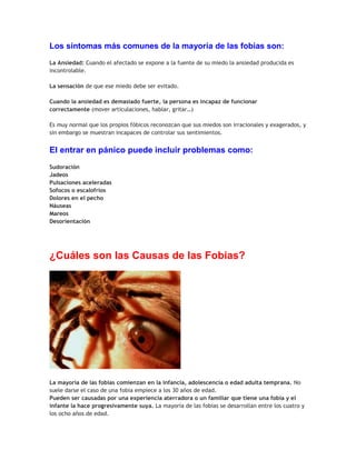 Los síntomas más comunes de la mayoría de las fobias son:
La Ansiedad: Cuando el afectado se expone a la fuente de su miedo la ansiedad producida es
incontrolable.
La sensación de que ese miedo debe ser evitado.
Cuando la ansiedad es demasiado fuerte, la persona es incapaz de funcionar
correctamente (mover articulaciones, hablar, gritar…)
Es muy normal que los propios fóbicos reconozcan que sus miedos son irracionales y exagerados, y
sin embargo se muestran incapaces de controlar sus sentimientos.

El entrar en pánico puede incluir problemas como:
Sudoración
Jadeos
Pulsaciones aceleradas
Sofocos o escalofríos
Dolores en el pecho
Náuseas
Mareos
Desorientación

¿Cuáles son las Causas de las Fobias?

La mayoría de las fobias comienzan en la infancia, adolescencia o edad adulta temprana. No
suele darse el caso de una fobia empiece a los 30 años de edad.
Pueden ser causadas por una experiencia aterradora o un familiar que tiene una fobia y el
infante la hace progresivamente suya. La mayoría de las fobias se desarrollan entre los cuatro y
los ocho años de edad.

 