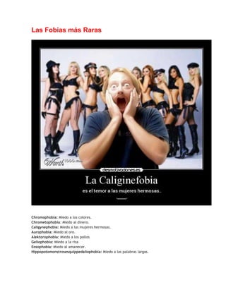 Las Fobias más Raras

Chromophobia: Miedo a los colores.
Chrometophobia: Miedo al dinero.
Caligynephobia: Miedo a las mujeres hermosas.
Aurophobia: Miedo al oro.
Alektorophobia: Miedo a los pollos
Geliophobia: Miedo a la risa
Eosophobia: Miedo al amanecer.
Hippopotomonstrosesquippedaliophobia: Miedo a las palabras largas.

 