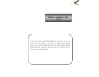 13
Al terminar la unidad el estudiante debe diferenciar entre monto, interés, tasa
de interés, tiempo y capital, así como hacer los cálculos respectivos para
obtener cada concepto. Deberá utilizar las herramientas necesarias para la
reestructuración de una o varias deudas, conocer como cambia el valor del
dinero en el transcurso del tiempo.
Objetivos particulares de la
unidad
 