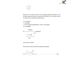 106
1 – (1 + i)
----------------
--- + 1
i
Ejercicio 45. ¿De cuánto es cada uno (R) de 6 pagos trimestrales anticipados (n) que
se deben realizar para liquidar una deuda de $133,236.92 (C), si se impone una tasa
de interés de 20% compuesto trimestralmente (i)?
C = $133,236.92
n = 6 trimestres
i = 20 % compuesto trimestralmente = 0.20/4 = 0.05 trimestral
R = ? trimestrales
133236.92
R = ------------------------------ = $25,000.00
–6+1
1 – (1 + 0.05)
--------------------- + 1
0.05
CÁLCULO DEL TIEMPO
De la fórmula del valor actual de las anualidades anticipadas:
–n
1 – (1 + i)
C = R ---------------- (1 + i)...........………………………………...…..................(48)
i
 