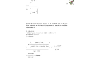 107
+ i) – Ci
n =
--------------------------
……...
………………………......
................…….............
(51)
log
(1 + i)
Ejercicio 46. Calcular el número de pagos (n), de $25,000.00 cada uno (R), para
liquidar una deuda de $133,236.92 (C) impuesta a una tasa del 20% compuesto
trimestralmente (i).
C = $133,236.92
i = 20 % compuesto trimestralmente = 0.20/4 = 0.05 trimestral
R = $25,000.00 trimestrales
n = ? trimestres
25000 (1 + 0.05)
log ----------------------------------------------------
25000(1 + 0.05) – (133236.92 * 0.05)
n =
--------------------------------------------------------------
log (1 + 0.05)
log 1.3400957
= ---------------------------
log 1.05
0.1271358
n = ---------------- = 6 trimestres
0.0211892
 