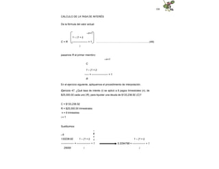 108
CÁLCULO DE LA TASA DE INTERÉS
De la fórmula del valor actual:
–n+1
...……………………………………...…................(49)
1 – (1 + i)
C = R ------------------- + 1
i
pasamos R al primer miembro:
–n+1
C
1 – (1 + i)
----- = ------------------- + 1
R
En el ejercicio siguiente, apliquemos el procedimiento de interpolación.
Ejercicio 47. ¿Qué tasa de interés (i) se aplicó a 6 pagos trimestrales (n), de
$25,000.00 cada uno (R), para liquidar una deuda de $133,236.92 (C)?
C = $133,236.92
R = $25,000.00 trimestrales
n = 6 trimestres
i = ?
Sustituimos:
–
6
+
1
–5
133236.92 1 – (1 + i)
--------------- = ---------------- + 1
25000 i
1 – (1 + i)
5.3294768 = --------------- + 1
i
 