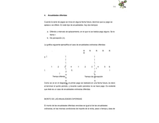 111
4. Anualidades diferidas
Cuando la serie de pagos se inicia en alguna fecha futura, decimos que su pago se
aplaza o se difiere. En este tipo de anualidades, hay dos tiempos:
a. Diferido o intervalo de aplazamiento, en el que no se realiza pago alguno. Se le
llama r.
b. De percepción (n).
La gráfica siguiente ejemplifica el caso de anualidades ordinarias diferidas:
0
. R R R R R
R
| | |
| |
| |
| |
| | 1
2 3
4 5
6 7
8 9
10
1 2 3 4 1 2 3 4 5 6
| || |
|
Tiempo diferido
|
Tiempo de percepción
Como se ve en el diagrama, el primer pago se realizará en una fecha futura, es decir,
al terminar el quinto periodo, y durante cuatro periodos no se hace pago. Es evidente
que éste es un caso de anualidades ordinarias diferidas.
MONTO DE LAS ANUALIDADES DIFERIDAS
El monto de las anualidades diferidas vencidas es igual al de las anualidades
ordinarias, en las mismas condiciones de importe de la renta, plazo o tiempo y tasa de
 