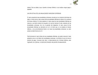 112
interés. Esto se debe a que, durante el tiempo diferido, no se realiza ningún pago o
depósito.
VALOR ACTUAL DE LAS ANUALIDADES VENCIDAS DIFERIDAS
El valor presente de las anualidades ordinarias coincide con la iniciación del tiempo de
pago, en tanto que el valor actual de las anualidades diferidas se sitúa en el comienzo
del tiempo diferido. En otras palabras, el valor actual de las anualidades diferidas se
calcula a una fecha anterior de aquella a la cual se calcula el valor presente de las
anualidades ordinarias. Así, en el ejemplo del diagrama, el valor actual de las
anualidades diferidas se calcularía en el 0, en tanto que, si no existiera el tiempo
diferido, y nos encontráramos frente a un caso de anualidades ordinarias, su valor
actual se determinaría en el 4.
Para encontrar el valor actual de las anualidades diferidas, se puede calcular el valor
presente como si se tratara de anualidades ordinarias, a la fecha en que se inicia el
periodo de pago. Conocido ese valor, lo descontamos por el tiempo diferido, para
regresarlo, en el tiempo, a la fecha de iniciación del periodo de aplazamiento.
 