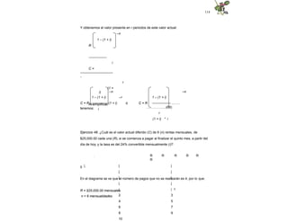 114
Y obtenemos el valor presente en r periodos de este valor actual:
–n
1 – (1 + i)
R
----------------
i
C =
-----------------------------
-
r
(1 +
i)
Al simplificar,
tenemos:
–n –n
–r
ó
1 – (1 + i)
C = R -------------- (1 + i)
i
1 – (1 + i)
C = R ----------------- ..…...
……………...(38)
r
(1 + i) * i
Ejercicio 48. ¿Cuál es el valor actual diferido (C) de 6 (n) rentas mensuales, de
$25,000.00 cada una (R), si se comienza a pagar al finalizar el quinto mes, a partir del
día de hoy, y la tasa es del 24% convertible mensualmente (i)?
0
. R R R R R
R
| | |
| |
| |
| |
| | 1
2 3
4 5
6 7
8 9
10
En el diagrama se ve que el número de pagos que no se realizarán es 4, por lo que:
R = $25,000.00 mensuales
n = 6 mensualidades
 