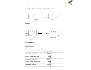 115
r = 4 mensualidades
i = 24% convertible mensualmente = 0.24/12 = 0.02 mensual
C = ?
–n –6
–4
C = 25000 (1.02)
1 – (1 + i)
–r C = R
---------------- (1 + i)
i
1 – (1.02)
--------------
0.02
Por tanto:
C = $129,371.40
–n –6
C = 25000
1 – (1.02)
------------------
-
4
1 – (1 + i)
C = R
-----------------
r
(1 + i)
* i
(1.02) * 0.02
En consecuencia:
C = $129,371.40
Hagamos la comprobación aritmética:
Capital $129,371.40
Intereses del primer mes 2,587.4
3
Monto al final del primer mes 131,958
.83
Intereses del segundo mes 2,639.1
7
Monto al final del segundo mes 134,598
.00
Intereses del tercer mes 2,691.9
6
 