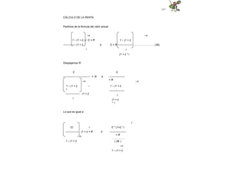 117
CÁLCULO DE LA RENTA
Partimos de la fórmula del valor actual:
–n –n
ó
1 – (1 + i) –r C = R
-------------- (1 + i)
i
1 – (1 + i)
C = R ----------------- ..…..……………...(38)
r
(1 + i) * i
Despejamos R:
C
------------------
= R
C
------------------------------ = R ó
–n –n
1 – (1 + i) –
r
---------------- (1 + i)
i
1 – (1 + i)
-----------------
r
(1 + i)
* i
Lo que es igual a:
r
ó
Ci r
--------------- (1 + i) = R
-n
1 – (1 + i)
C * (1+i) * i
------------------
= R
……………
( 39 )
–n
1 – (1 + i)
 