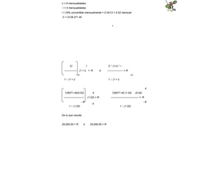 n = 6 mensualidades
r = 4 mensualidades
i = 24% convertible mensualmente = 0.24/12 = 0.02 mensual
C = $129,371.40
r
r
ó
C * (1+i) * i
------------------ = R
–n
Ci
--------------- (1 + i) = R
-n
1 – (1 + i) 1 – (1 + i)
4
4
(1.02) = R
ó
129371.40(0.02)
-----------------------
–6
1 – (1.02)
129371.40 (1.02) (0.02)
-------------------------------- = R
–6
1 – (1.02)
De lo que resulta:
25,000.00 = R ó 25,000.00 = R
 