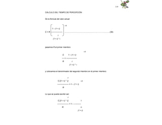 119
CÁLCULO DEL TIEMPO DE PERCEPCIÓN
De la fórmula del valor actual:
–n
..........................................................…...….……............(38)
1 – (1 + i)
C = R ------------------
r
(1 + i) * i
pasamos R al primer miembro:
–n
C 1 – (1 + i)
--- = -----------------
R r
(1 + i) * i
y colocamos el denominador del segundo miembro en el primer miembro:
–n
r
C [(1 + i) * i]
------------------ = 1 – (1 + i)
R
Lo que se puede escribir así:
r
C [(1 + i) * i] 1
------------------ = 1 – -----------
R n
(1 + i)
 