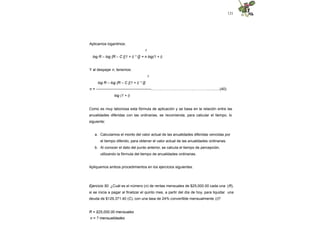 121
Aplicamos logaritmos:
r
log R – log {R – C [(1 + i) * i]} = n log(1 + i)
Y al despejar n, tenemos:
r
log R – log {R – C [(1 + i) * i]}
n = --------------------------------------------....…………………………...…….…............(40)
log (1 + i)
Como es muy laboriosa esta fórmula de aplicación y se basa en la relación entre las
anualidades diferidas con las ordinarias, se recomienda, para calcular el tiempo, lo
siguiente:
a. Calculamos el monto del valor actual de las anualidades diferidas vencidas por
el tiempo diferido, para obtener el valor actual de las anualidades ordinarias.
b. Al conocer el dato del punto anterior, se calcula el tiempo de percepción,
utilizando la fórmula del tiempo de anualidades ordinarias.
Apliquemos ambos procedimientos en los ejercicios siguientes.
Ejercicio 50. ¿Cuál es el número (n) de rentas mensuales de $25,000.00 cada una (R),
si se inicia a pagar al finalizar el quinto mes, a partir del día de hoy, para liquidar una
deuda de $129,371.40 (C), con una tasa de 24% convertible mensualmente (i)?
R = $25,000.00 mensuales
n = ? mensualidades
 