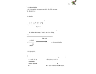 122
r = 4 mensualidades
i = 24% convertible mensualmente = 0.24/12 = 0.02 mensual
C = $129,371.40
Por fórmula:
r
log R – log {R – C[(1 + i) * i]}
n = -----------------------------------------
log (1 + i)
4
log 25000 – log {25000 – 129371.40[(1.02) * 0.02]}
n =
---------------------------------------------------------------------
log (1.02)
n = 6 mensualidades
0.051601
n = --------------
0.0
08600
POR RELACIÓN:
a)
n r
M = C(1 + i) = C(1 + i)
C = $129,371.40
r = 4 meses
i = 0.02 mensual
M = ?
4
M = 129371.40(1.02) = $140,035.76
 