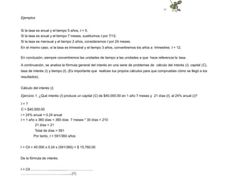 15
Ejemplos
Si la tasa es anual y el tiempo 5 años, t = 5.
Si la tasa es anual y el tiempo 7 meses, sustituimos t por 7/12.
Si la tasa es mensual y el tiempo 2 años, consideramos t por 24 meses.
En el mismo caso, si la tasa es trimestral y el tiempo 3 años, convertiremos los años a trimestres: t = 12.
En conclusión, siempre convertiremos las unidades de tiempo a las unidades a que hace referencia la tasa.
A continuación, se analiza la fórmula general del interés en una serie de problemas de cálculo del interés (I), capital (C),
tasa de interés (i) y tiempo (t). (Es importante que realices tus propios cálculos para que compruebes cómo se llegó a los
resultados).
Cálculo del interés (i)
Ejercicio 1. ¿Qué interés (I) produce un capital (C) de $40,000.00 en 1 año 7 meses y 21 días (t), al 24% anual (i)?
I = ?
C = $40,000.00
i = 24% anual = 0.24 anual
t = 1 año x 360 días = 360 días 7 meses * 30 días = 210
21 días = 21
Total de días = 591
Por tanto, t = 591/360 años
I = Cit = 40 000 x 0.24 x (591/360) = $ 15,760.00
De la fórmula de interés:
I = Cit ......................................………………….
………………………………..........(1)
 