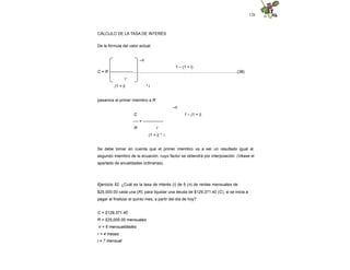 126
CÁLCULO DE LA TASA DE INTERÉS
De la fórmula del valor actual:
–n
1 – (1 + i)
C = R -----------------...............................................................…...….…….............(38)
r
(1 + i) * i
pasamos al primer miembro a R:
–n
C 1 – (1 + i)
---- = ---------------
R r
(1 + i) * i
Se debe tomar en cuenta que el primer miembro va a ser un resultado igual al
segundo miembro de la ecuación, cuyo factor se obtendrá por interpolación. (Véase el
apartado de anualidades ordinarias).
Ejercicio 52. ¿Cuál es la tasa de interés (i) de 6 (n) de rentas mensuales de
$25,000.00 cada una (R), para liquidar una deuda de $129,371.40 (C), si se inicia a
pagar al finalizar el quinto mes, a partir del día de hoy?
C = $129,371.40
R = $25,000.00 mensuales
n = 6 mensualidades
r = 4 meses
i = ? mensual
 