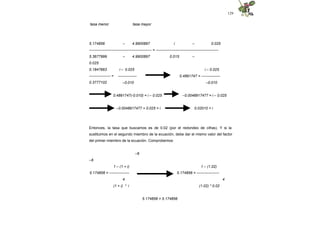 129
tasa menor tasa mayor
5.174856 – 4.9900897 i – 0.025
-------------------------------------------------- = --------------------------------------------------
5.3677999 – 4.9900897 0.015 –
0.025
0.1847663
----------------- =
0.3777102
i – 0.025
---------------
–0.010
i – 0.025
0.4891747 = ---------------
–0.010
0.4891747(-0.010) = i – 0.025 –0.0048917477 = i – 0.025
–0.0048917477 + 0.025 = i 0.02010 = i
Entonces, la tasa que buscamos es de 0.02 (por el redondeo de cifras). Y si la
sustituimos en el segundo miembro de la ecuación, debe dar el mismo valor del factor
del primer miembro de la ecuación. Comprobemos:
–6
–6
1 – (1.02)
5.174856 = ------------------
4
1 – (1 + i)
5.174856 = ----------------
4
(1 + i) * i (1.02) * 0.02
5.174856 = 5.174856
 