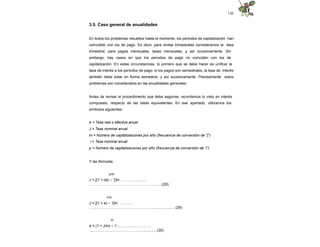 130
3.5. Caso general de anualidades
En todos los problemas resueltos hasta el momento, los periodos de capitalización han
coincidido con los de pago. Es decir, para rentas trimestrales consideramos la tasa
trimestral; para pagos mensuales, tasas mensuales, y así sucesivamente. Sin
embargo, hay casos en que los periodos de pago no coinciden con los de
capitalización. En estas circunstancias, lo primero que se debe hacer es unificar la
tasa de interés a los periodos de pago: si los pagos son semestrales, la tasa de interés
también debe estar en forma semestral, y así sucesivamente. Precisamente estos
problemas son considerados en las anualidades generales.
Antes de revisar el procedimiento que debe seguirse, recordemos lo visto en interés
compuesto, respecto de las tasas equivalentes. En ese apartado, utilizamos los
símbolos siguientes:
e = Tasa real o efectiva anual.
J = Tasa nominal anual.
m = Número de capitalizaciones por año (frecuencia de conversión de "j")
i = Tasa nominal anual.
p = Número de capitalizaciones por año (frecuencia de conversión de “i”)
Y las fórmulas:
p/m
J = [(1 + i/p) – 1]m……….………...
……………………………………………….….(28)
1/m
J = [(1 + e) – 1]m ……….
…………………………………………….......................(29)
m
e = (1 + J/m) – 1.......……...…………..
………………………………………............(30)
 