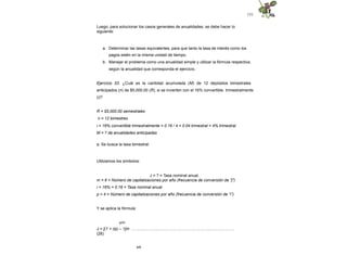 131
Luego, para solucionar los casos generales de anualidades, se debe hacer lo
siguiente:
a. Determinar las tasas equivalentes, para que tanto la tasa de interés como los
pagos estén en la misma unidad de tiempo.
b. Manejar el problema como una anualidad simple y utilizar la fórmula respectiva,
según la anualidad que corresponda el ejercicio.
Ejercicio 53. ¿Cuál es la cantidad acumulada (M) de 12 depósitos bimestrales
anticipados (n) de $5,000.00 (R), si se invierten con el 16% convertible trimestralmente
(i)?
R = $5,000.00 semestrales
n = 12 bimestres
i = 16% convertible trimestralmente = 0.16 / 4 = 0.04 trimestral = 4% trimestral
M = ? de anualidades anticipadas
a. Se busca la tasa bimestral:
Utilizamos los símbolos:
J = ? = Tasa nominal anual.
m = 6 = Número de capitalizaciones por año (frecuencia de conversión de "j")
i = 16% = 0.16 = Tasa nominal anual
p = 4 = Número de capitalizaciones por año (frecuencia de conversión de “i”)
Y se aplica la fórmula:
p/m
J = [(1 + i/p) – 1]m ………...………………………………………………..………
(28)
4/6
 