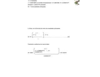 n = 12 bimestres
i = 15.8951865% convertible trimestralmente = 0.15.8951865 / 6 = 0.026491077
bimestral = 2.6491077% bimestral
M = ? de anualidades anticipadas
b. Ahora, con la fórmula del monto de anualidades anticipadas:
n + 1
(1 + i) – (1 + i)
M = R ---------------------------- ............................……………………………..........(42)
i
Finalmente, sustituimos los nuevos datos:
M = 5000 = $71,404.81
12 + 1
(1 + 0.026491077) – (1 +
0.026491077)
-------------------------------------------------------------
0.026491077
 