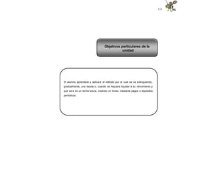 135
El alumno aprenderá y aplicará el método por el cual se va extinguiendo,
gradualmente, una deuda o, cuando se requiera liquidar a su vencimiento y
que será en un fecha futura, creando un fondo, mediante pagos o depósitos
periódicos.
Objetivos particulares de la
unidad
 