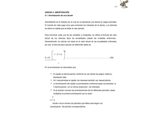 137
UNIDAD 4. AMORTIZACIÓN
4.1. Amortización de una deuda
Amortización es el método por el cual se va liquidando una deuda en pagos parciales.
El importe de cada pago sirve para solventar los intereses de la deuda, y el sobrante
se abona al capital que se debe en ese periodo.
Para encontrar cada una de las variables o incógnitas, se utiliza la fórmula del valor
actual de los diversos tipos de anualidades (véase las unidades anteriores).
Generalmente, se calcula con base en el valor actual de las anualidades ordinarias;
por eso, la fórmula para calcular los diferentes datos es:
-n
.........……….…………………………………..………....(35)
1 – (1 + i)
C = R
------------------
i
En la amortización se demuestra que:
 El capital va disminuyendo conforme se van dando los pagos, hasta su
liquidación total.
 Al ir reduciéndose el capital, los intereses también van descendiendo.
 La amortización del capital va aumentando conforme pasan los periodos, al
ir disminuyendo –en la misma proporción– los intereses.
 Si se quieren conocer las amortizaciones de los diferentes periodos, basta
multiplicar la primera amortización por la razón:
n
(1 + i)
donde n es el número de periodos que faltan para llegar a la
amortización del periodo correspondiente.
 