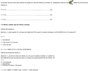 se extraen las que sirvan para calcular el capital (C), tasa de interés (I) y tiempo (t), despejando cada una de esas variables de la fórmula de
interés (I):
C = I / it………...............……………………………….......................………………..(2)
i = I / Ct……………………..…...………………………………...............................…(3)
t = I / Ci…….....………………………………………........................…………………(4)
1.2. Monto, capital, tasa de interés y tiempo.
Cálculo del capital (c)
Ejercicio 2. ¿Qué capital (C), con tasa de interés del 12% anual (i), produce intereses de $15,000.00 (I) en 10 meses (t)?
C = ?
I = $15,000.00
i = 12% anual = 0.12 anual
t = 10/12 de año
C = I / it = 15000 / [0.12 x (10/12)] = $150,000.00
Cálculo de la tasa de interés (i)
Ejercicio 3. ¿Cuál es la tasa de interés (i) a la que ha estado invertido un capital de
$110,000.00 (C) que durante dos años y 5 meses (t) produjo $39,875.00 de interés (I)?
i = ?
C = $110,000.00
I = $39,785.00
t = 2 años y 5 meses = 29 meses
i = I / Ct = 39875 / (110000 x 29) = 0.0125 = 1.25% mensual
 