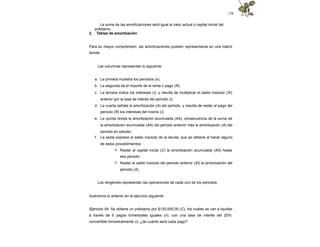 138
La suma de las amortizaciones será igual al valor actual o capital inicial del
préstamo.
2. Tablas de amortización
Para su mayor comprensión, las amortizaciones pueden representarse en una matriz
donde:
Las columnas representan lo siguiente:
a. La primera muestra los periodos (n).
b. La segunda da el importe de la renta o pago (R).
c. La tercera indica los intereses (I), y resulta de multiplicar el saldo insoluto (SI)
anterior por la tasa de interés del periodo (i).
d. La cuarta señala la amortización (A) del periodo, y resulta de restar al pago del
periodo (R) los intereses del mismo (I).
e. La quinta revela la amortización acumulada (AA), consecuencia de la suma de
la amortización acumulada (AA) del periodo anterior más la amortización (A) del
periodo en estudio.
f. La sexta expresa el saldo insoluto de la deuda, que se obtiene al hacer alguno
de estos procedimientos:
 Restar al capital inicial (C) la amortización acumulada (AA) hasta
ese periodo.
 Restar el saldo insoluto del periodo anterior (SI) la amortización del
periodo (A).
Los renglones representan las operaciones de cada uno de los periodos.
Ilustremos lo anterior en el ejercicio siguiente:
Ejercicio 54. Se obtiene un préstamo por $120,000.00 (C), los cuales se van a liquidar
a través de 6 pagos trimestrales iguales (n), con una tasa de interés del 20%
convertible trimestralmente (i), ¿de cuánto será cada pago?
 