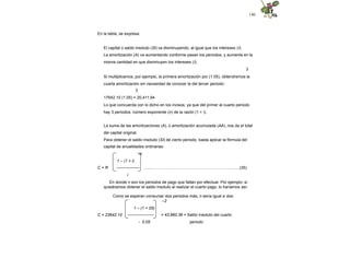 140
En la tabla, se expresa:
El capital o saldo insoluto (SI) va disminuyendo, al igual que los intereses (I).
La amortización (A) va aumentando conforme pasan los periodos, y aumenta en la
misma cantidad en que disminuyen los intereses (I).
3
Si multiplicamos, por ejemplo, la primera amortización por (1.05), obtendremos la
cuarta amortización sin necesidad de conocer la del tercer periodo:
3
17642.10 (1.05) = 20,411.94
Lo que concuerda con lo dicho en los incisos, ya que del primer al cuarto periodo
hay 3 periodos, número exponente (n) de la razón (1 + i).
La suma de las amortizaciones (A), o amortización acumulada (AA), nos da el total
del capital original.
Para obtener el saldo insoluto (SI) de cierto periodo, basta aplicar la fórmula del
capital de anualidades ordinarias:
-n
1 – (1 + i)
C = R ----------------- ........………………….…………………….………..........(35)
i
En donde n son los periodos de pago que faltan por efectuar. Por ejemplo: si
quisiéramos obtener el saldo insoluto al realizar el cuarto pago, lo haríamos así:
Como se esperan consumar dos periodos más, n sería igual a dos:
–2
1 – (1 + 05)
C = 23642.10 -------------------
- 0.05
= 43,960.36 = Saldo insoluto del cuarto
periodo
 