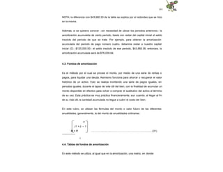 141
NOTA: la diferencia con $43,960.33 de la tabla se explica por el redondeo que se hizo
en la misma.
Además, si se quisiera conocer –sin necesidad de ubicar los periodos anteriores– la
amortización acumulada de cierto periodo, basta con restar del capital inicial el saldo
insoluto del periodo de que se trate. Por ejemplo, para obtener la amortización
acumulada del periodo de pago número cuatro, debemos restar a nuestro capital
inicial (C) –$120,000.00– el saldo insoluto de ese periodo, $43,960.36; entonces, la
amortización acumulada será de $76,039.64.
4.3. Fondos de amortización
Es el método por el cual se provee el monto, por medio de una serie de rentas o
pagos, para liquidar una deuda. Asimismo funciona para ahorrar o recuperar el valor
histórico de un activo. Esto se realiza invirtiendo una serie de pagos iguales, en
periodos iguales, durante el lapso de vida útil del bien, con la finalidad de acumular un
monto disponible en efectivo para volver a comprar el sustitutivo del activo al término
de su uso. Esta práctica es muy práctica financieramente, aun cuando, al llegar al fin
de su vida útil, la cantidad acumulada no llegue a cubrir el costo del bien.
En este rubro, se utilizan las fórmulas del monto o valor futuro de las diferentes
anualidades, generalmente, la del monto de anualidades ordinarias:
….………...............……………………………..…..........(31)
n
(1 + i) – 1
M = R
---------------
I
4.4. Tablas de fondos de amortización
En este método se utiliza, al igual que en la amortización, una matriz, en donde:
 