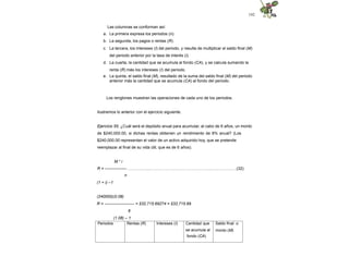 142
Las columnas se conforman así:
a. La primera expresa los periodos (n).
b. La segunda, los pagos o rentas (R).
c. La tercera, los intereses (I) del periodo, y resulta de multiplicar el saldo final (M)
del periodo anterior por la tasa de interés (i).
d. La cuarta, la cantidad que se acumula al fondo (CA), y se calcula sumando la
renta (R) más los intereses (I) del periodo.
e. La quinta, el saldo final (M), resultado de la suma del saldo final (M) del periodo
anterior más la cantidad que se acumula (CA) al fondo del periodo.
Los renglones muestran las operaciones de cada uno de los periodos.
Ilustremos lo anterior con el ejercicio siguiente.
Ejercicio 55. ¿Cuál será el depósito anual para acumular, al cabo de 6 años, un monto
de $240,000.00, si dichas rentas obtienen un rendimiento de 8% anual? (Los
$240,000.00 representan el valor de un activo adquirido hoy, que se pretende
reemplazar al final de su vida útil, que es de 6 años).
M * i
R = ---------------- ………….......…………………………………………..……….…(32)
n
(1 + i) –1
(240000)(0.08)
R = ---------------------- = $32,715.69274 = $32,715.69
6
(1.08) – 1
Periodos Rentas (R) Intereses (I) Cantidad que
se acumula al
fondo (CA)
Saldo final o
monto (M)
 